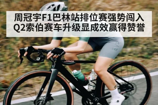周冠宇F1巴林站排位赛强势闯入Q2索伯赛车升级显成效赢得赞誉