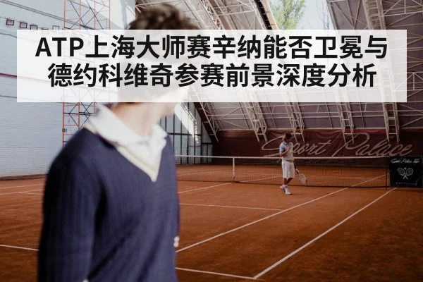 ATP上海大师赛辛纳能否卫冕与德约科维奇参赛前景深度分析（Kaiyun Sports）