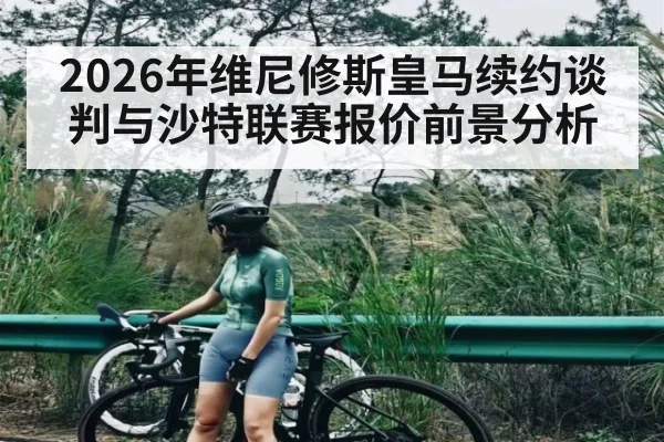 2026年维尼修斯皇马续约谈判与沙特联赛报价前景分析