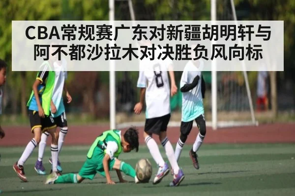 CBA常规赛广东对新疆胡明轩与阿不都沙拉木对决胜负风向标